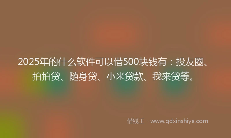 2025年的什么软件可以借500块钱有：投友圈、拍拍贷、随身贷、小米贷款、我来贷等。