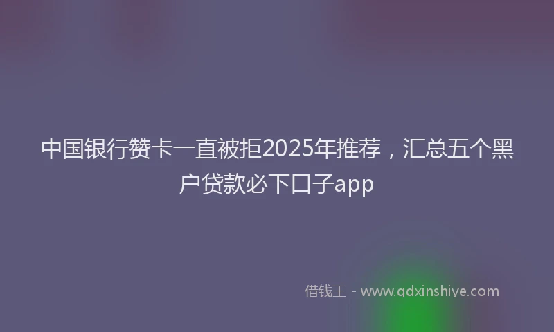 中国银行赞卡一直被拒2025年推荐，汇总五个黑户贷款必下口子app