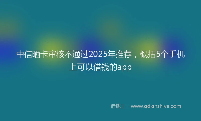 中信晒卡审核不通过2025年推荐，概括5个手机上可以借钱的app