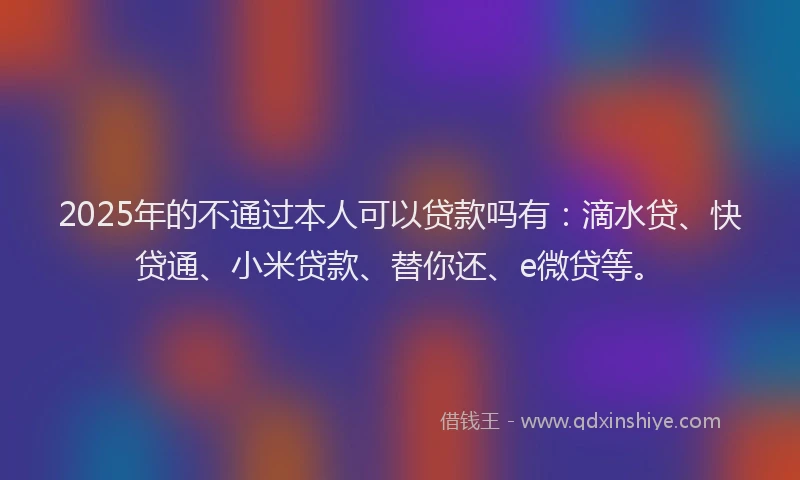 2025年的不通过本人可以贷款吗有：滴水贷、快贷通、小米贷款、替你还、e微贷等。