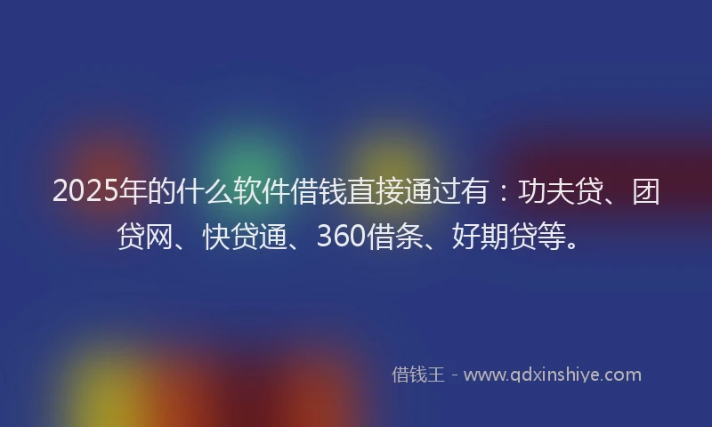 2025年的什么软件借钱直接通过有：功夫贷、团贷网、快贷通、360借条、好期贷等。