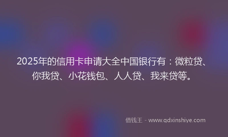 2025年的信用卡申请大全中国银行有：微粒贷、你我贷、小花钱包、人人贷、我来贷等。