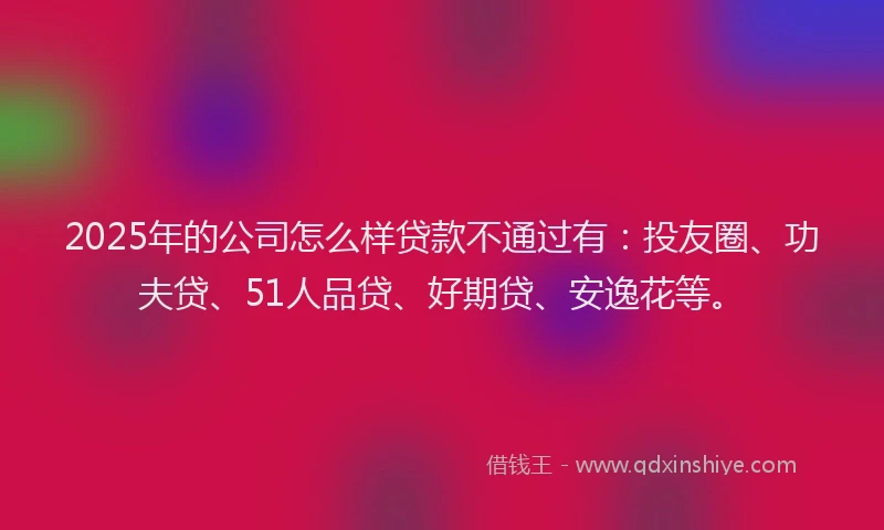 2025年的公司怎么样贷款不通过有：投友圈、功夫贷、51人品贷、好期贷、安逸花等。