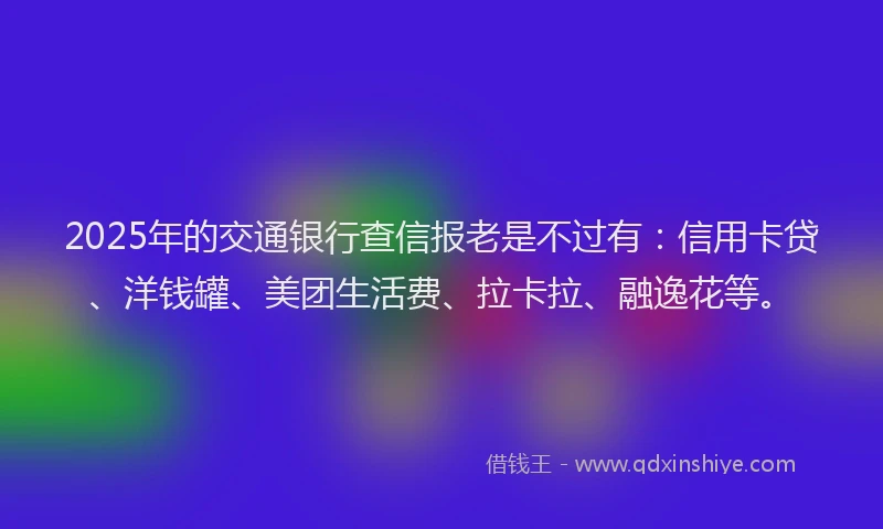 2025年的交通银行查信报老是不过有：信用卡贷、洋钱罐、美团生活费、拉卡拉、融逸花等。