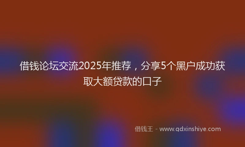 借钱论坛交流2025年推荐，分享5个黑户成功获取大额贷款的口子
