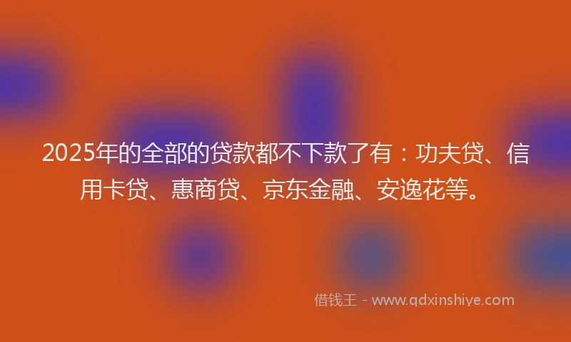2025年的全部的贷款都不下款了有：功夫贷、信用卡贷、惠商贷、京东金融、安逸花等。