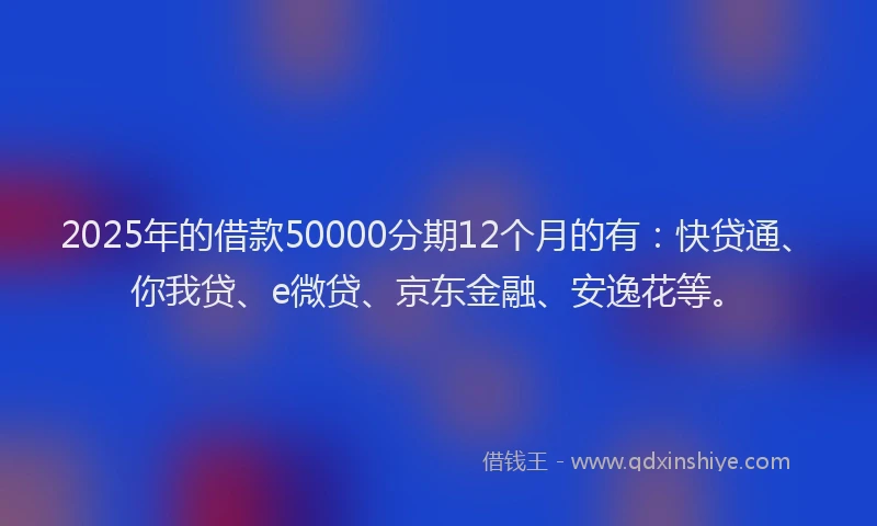 2025年的借款50000分期12个月的有：快贷通、你我贷、e微贷、京东金融、安逸花等。