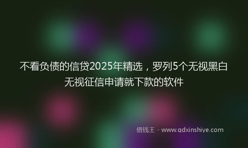 不看负债的信贷2025年精选，罗列5个无视黑白无视征信申请就下款的软件