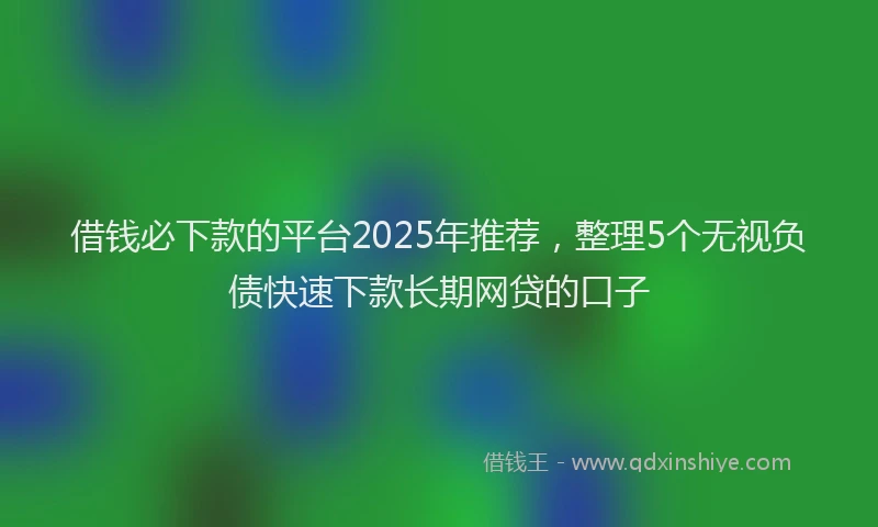 借钱必下款的平台2025年推荐，整理5个无视负债快速下款长期网贷的口子