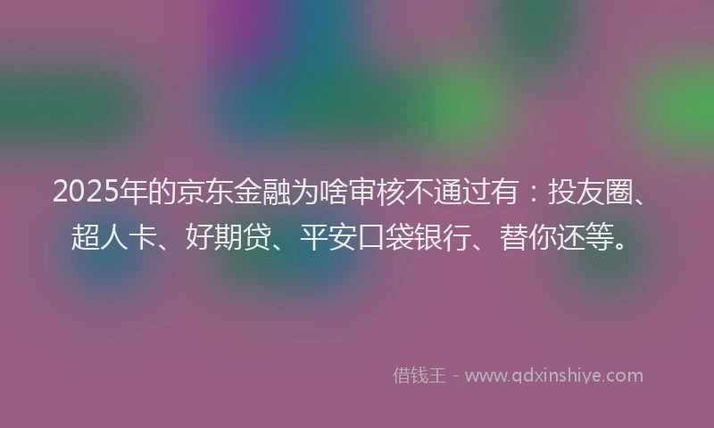 2025年的京东金融为啥审核不通过有：投友圈、超人卡、好期贷、平安口袋银行、替你还等。