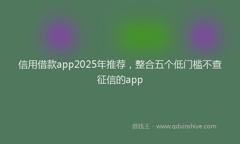 信用借款app2025年推荐，整合五个低门槛不查征信的app