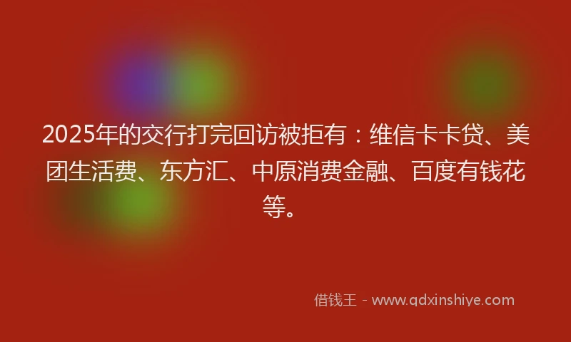 2025年的交行打完回访被拒有：维信卡卡贷、美团生活费、东方汇、中原消费金融、百度有钱花等。