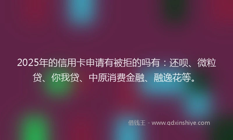 2025年的信用卡申请有被拒的吗有：还呗、微粒贷、你我贷、中原消费金融、融逸花等。