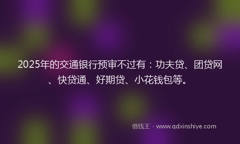 2025年的交通银行预审不过有：功夫贷、团贷网、快贷通、好期贷、小花钱包等。