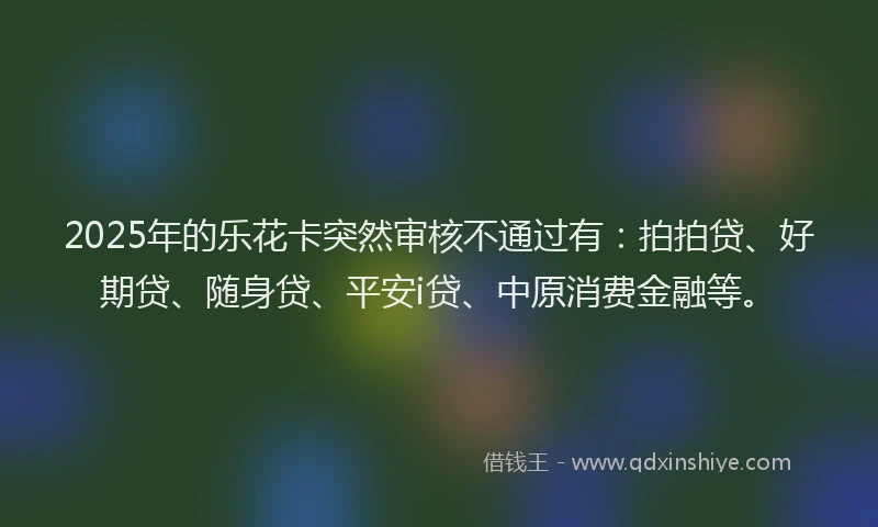 2025年的乐花卡突然审核不通过有：拍拍贷、好期贷、随身贷、平安i贷、中原消费金融等。