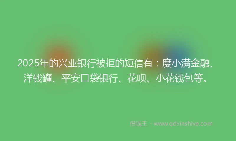 2025年的兴业银行被拒的短信有：度小满金融、洋钱罐、平安口袋银行、花呗、小花钱包等。