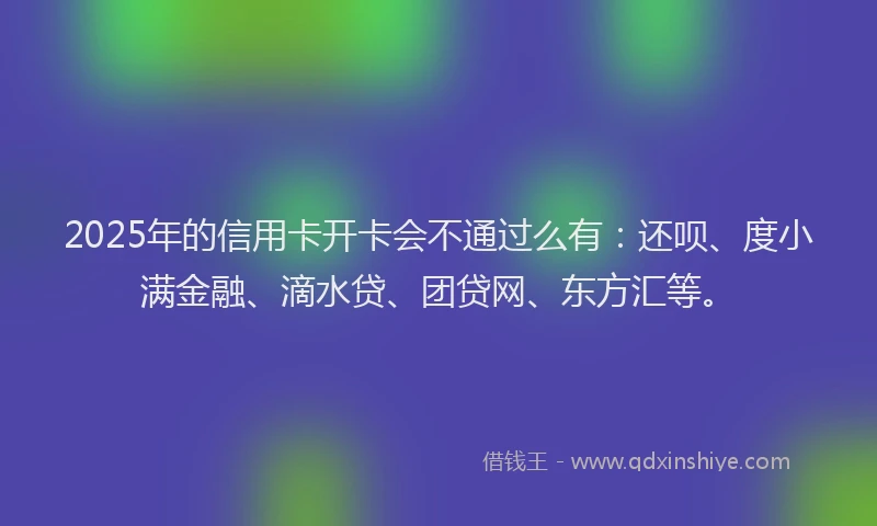 2025年的信用卡开卡会不通过么有：还呗、度小满金融、滴水贷、团贷网、东方汇等。