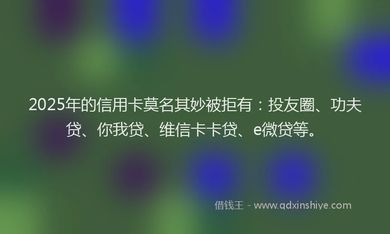 2025年的信用卡莫名其妙被拒有：投友圈、功夫贷、你我贷、维信卡卡贷、e微贷等。