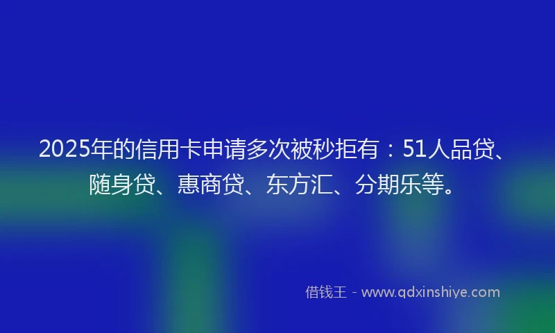 2025年的信用卡申请多次被秒拒有：51人品贷、随身贷、惠商贷、东方汇、分期乐等。
