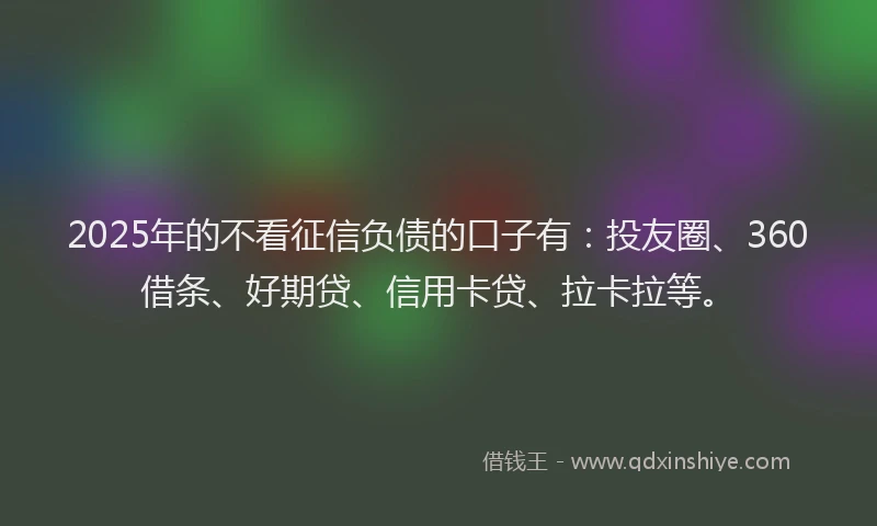 2025年的不看征信负债的口子有：投友圈、360借条、好期贷、信用卡贷、拉卡拉等。