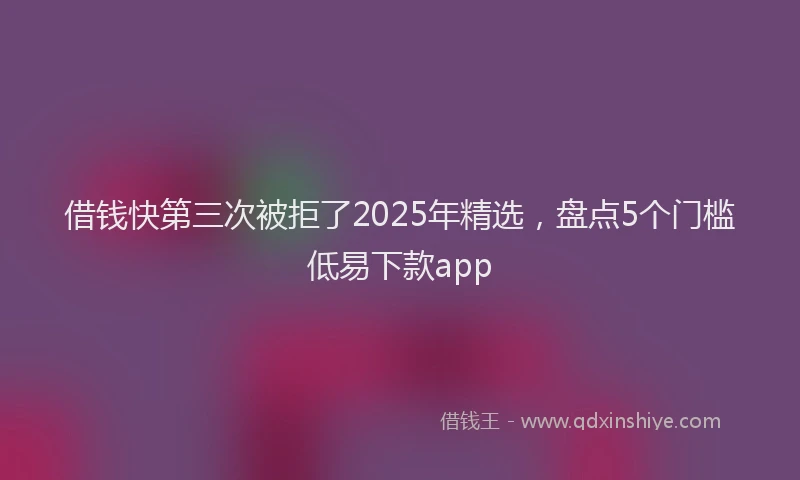 借钱快第三次被拒了2025年精选，盘点5个门槛低易下款app
