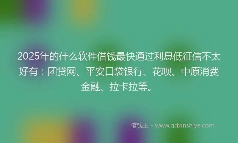 2025年的什么软件借钱最快通过利息低征信不太好有：团贷网、平安口袋银行、花呗、中原消费金融、拉卡拉等。