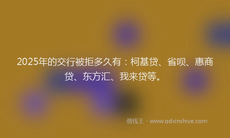 2025年的交行被拒多久有：柯基贷、省呗、惠商贷、东方汇、我来贷等。