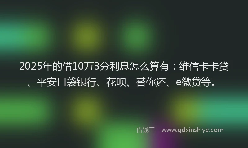 2025年的借10万3分利息怎么算有：维信卡卡贷、平安口袋银行、花呗、替你还、e微贷等。
