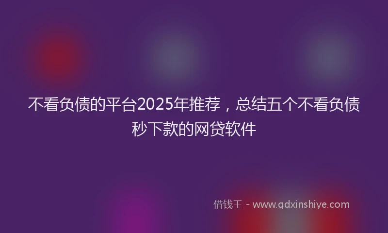 不看负债的平台2025年推荐，总结五个不看负债秒下款的网贷软件