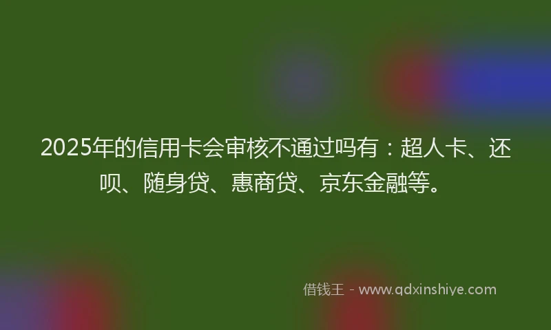 2025年的信用卡会审核不通过吗有：超人卡、还呗、随身贷、惠商贷、京东金融等。