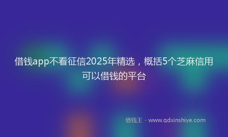 借钱app不看征信2025年精选，概括5个芝麻信用可以借钱的平台