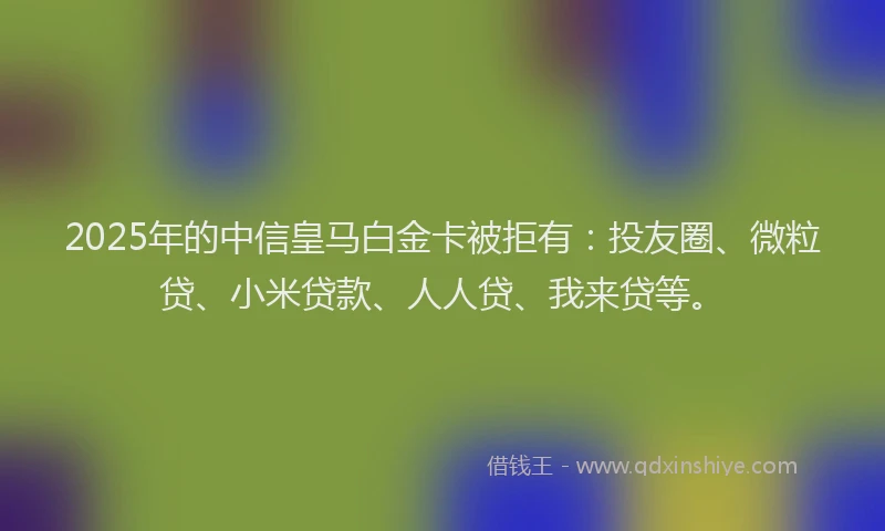 2025年的中信皇马白金卡被拒有：投友圈、微粒贷、小米贷款、人人贷、我来贷等。
