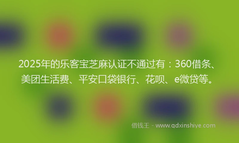 2025年的乐客宝芝麻认证不通过有：360借条、美团生活费、平安口袋银行、花呗、e微贷等。