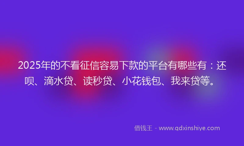 2025年的不看征信容易下款的平台有哪些有：还呗、滴水贷、读秒贷、小花钱包、我来贷等。