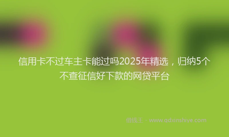 信用卡不过车主卡能过吗2025年精选，归纳5个不查征信好下款的网贷平台