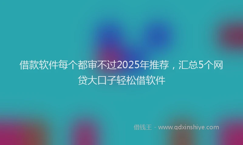 借款软件每个都审不过2025年推荐，汇总5个网贷大口子轻松借软件