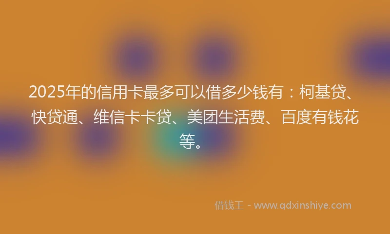 2025年的信用卡最多可以借多少钱有：柯基贷、快贷通、维信卡卡贷、美团生活费、百度有钱花等。