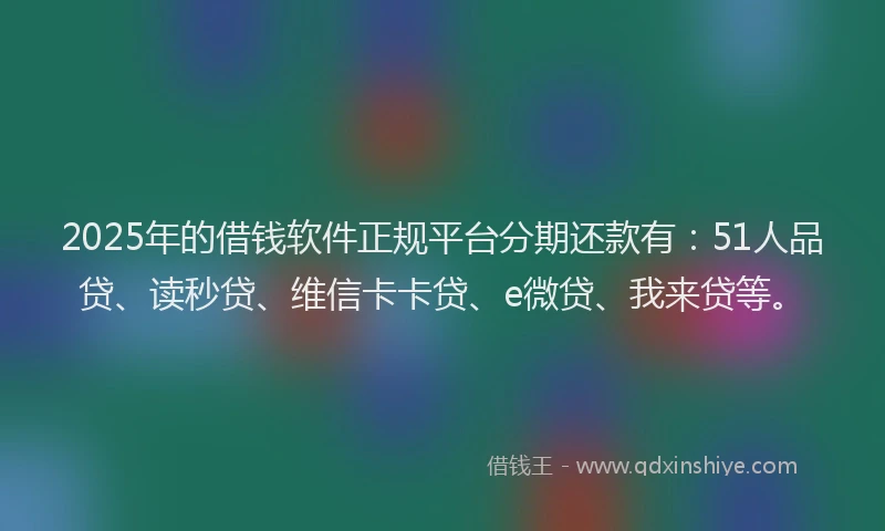 2025年的借钱软件正规平台分期还款有：51人品贷、读秒贷、维信卡卡贷、e微贷、我来贷等。