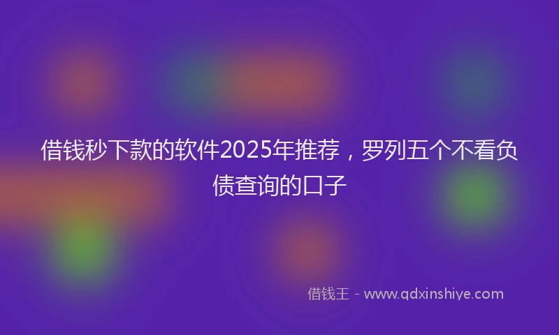 借钱秒下款的软件2025年推荐，罗列五个不看负债查询的口子