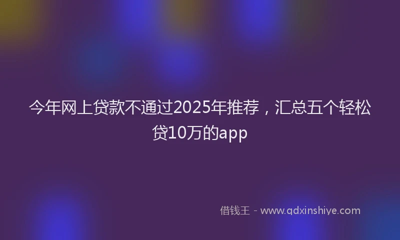 今年网上贷款不通过2025年推荐，汇总五个轻松贷10万的app
