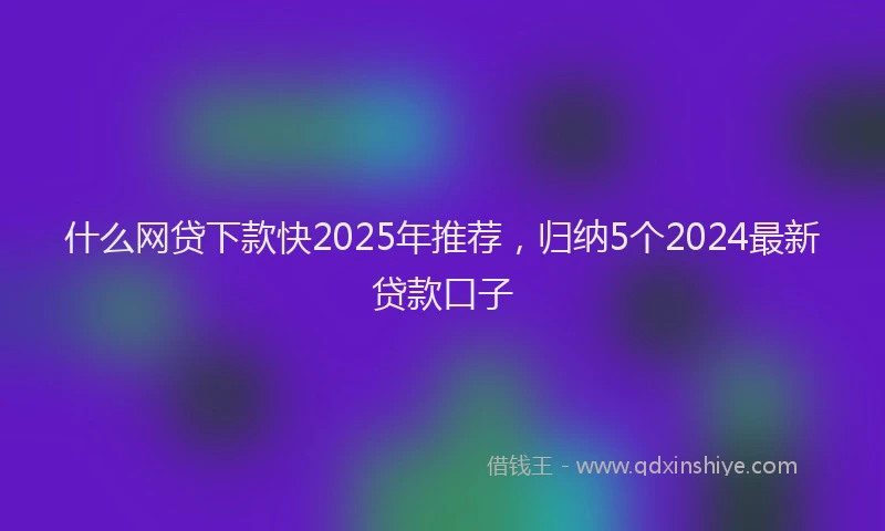 什么网贷下款快2025年推荐，归纳5个2024最新贷款口子