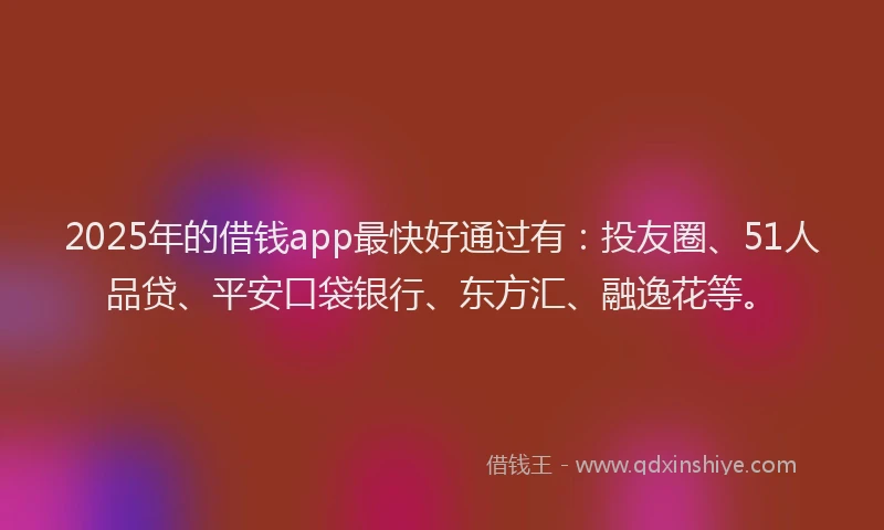 2025年的借钱app最快好通过有：投友圈、51人品贷、平安口袋银行、东方汇、融逸花等。
