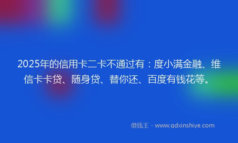 2025年的信用卡二卡不通过有：度小满金融、维信卡卡贷、随身贷、替你还、百度有钱花等。