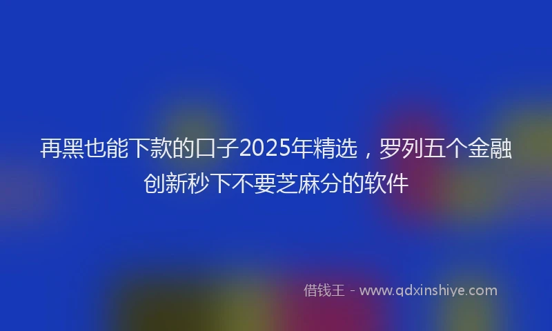 再黑也能下款的口子2025年精选，罗列五个金融创新秒下不要芝麻分的软件