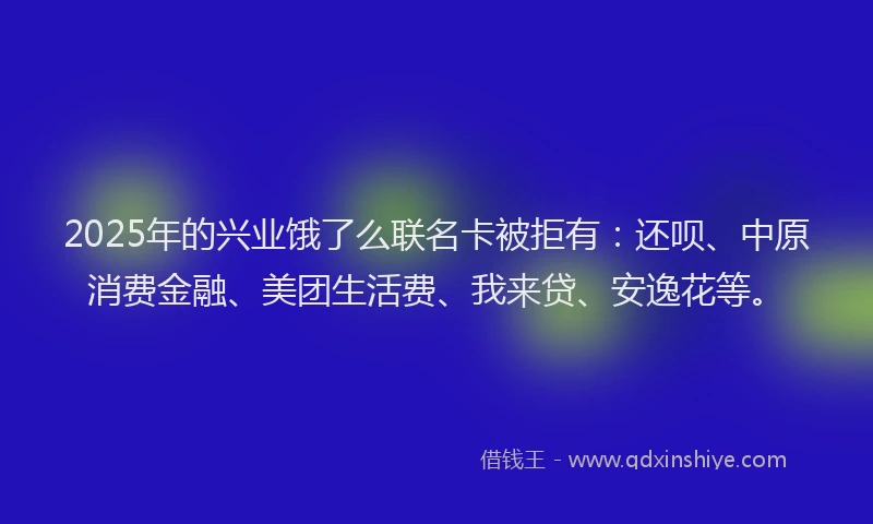 2025年的兴业饿了么联名卡被拒有：还呗、中原消费金融、美团生活费、我来贷、安逸花等。