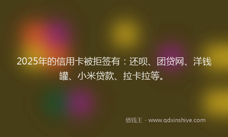 2025年的信用卡被拒签有：还呗、团贷网、洋钱罐、小米贷款、拉卡拉等。