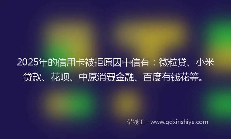 2025年的信用卡被拒原因中信有：微粒贷、小米贷款、花呗、中原消费金融、百度有钱花等。