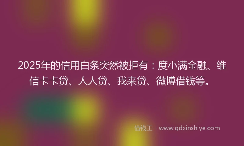 2025年的信用白条突然被拒有：度小满金融、维信卡卡贷、人人贷、我来贷、微博借钱等。