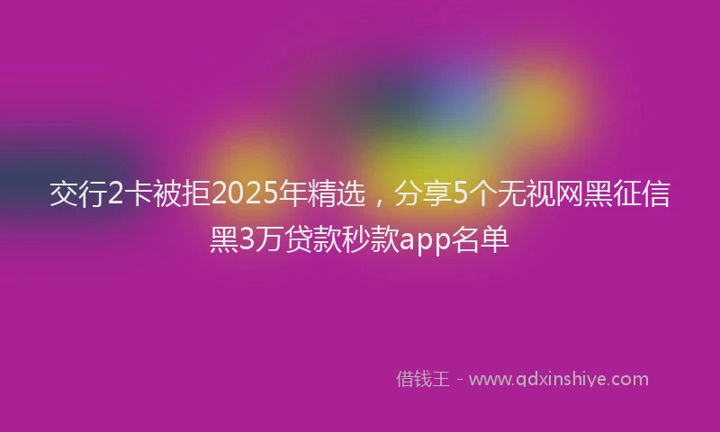 交行2卡被拒2025年精选，分享5个无视网黑征信黑3万贷款秒款app名单