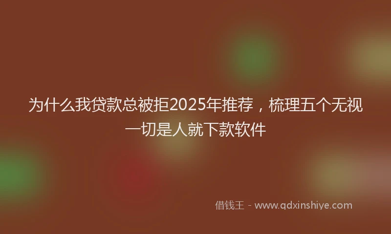 为什么我贷款总被拒2025年推荐，梳理五个无视一切是人就下款软件